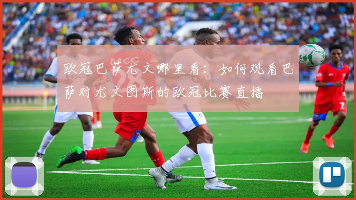 欧冠巴萨尤文哪里看：如何观看巴萨对尤文图斯的欧冠比赛直播