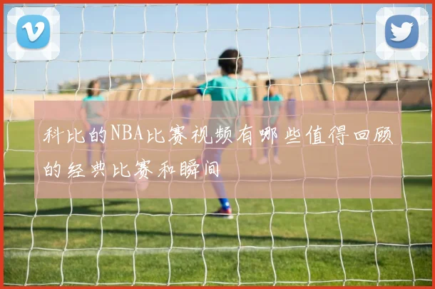 科比的NBA比赛视频有哪些值得回顾的经典比赛和瞬间